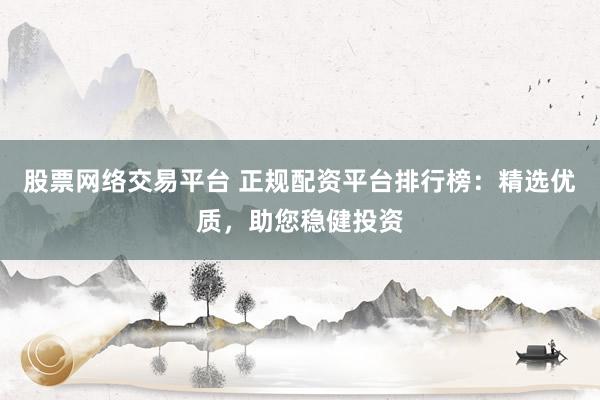 股票网络交易平台 正规配资平台排行榜:精选优质,助您稳健投资