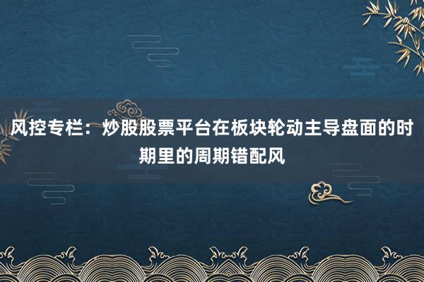 风控专栏:炒股股票平台在板块轮动主导盘面的时期里的周期错配风