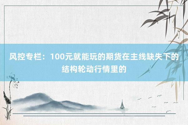 风控专栏:100元就能玩的期货在主线缺失下的结构轮动行情里的