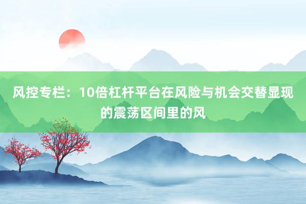 风控专栏:10倍杠杆平台在风险与机会交替显现的震荡区间里的风