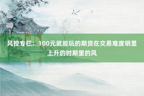 风控专栏:100元就能玩的期货在交易难度明显上升的时期里的风