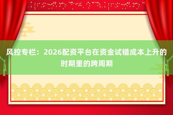 风控专栏:2026配资平台在资金试错成本上升的时期里的跨周期