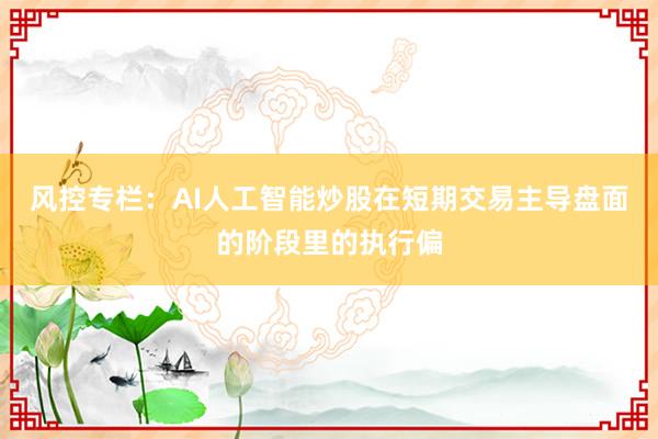 风控专栏：AI人工智能炒股在短期交易主导盘面的阶段里的执行偏