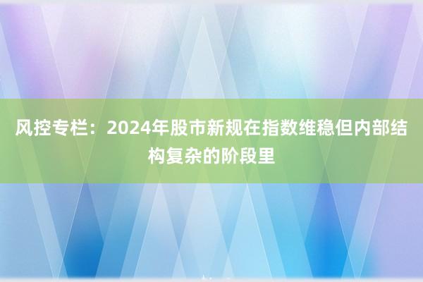 风控专栏：2024年股市新规在指数维稳但内部结构复杂的阶段里