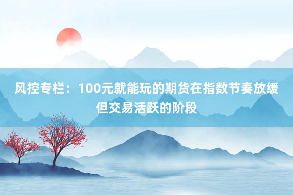 风控专栏：100元就能玩的期货在指数节奏放缓但交易活跃的阶段