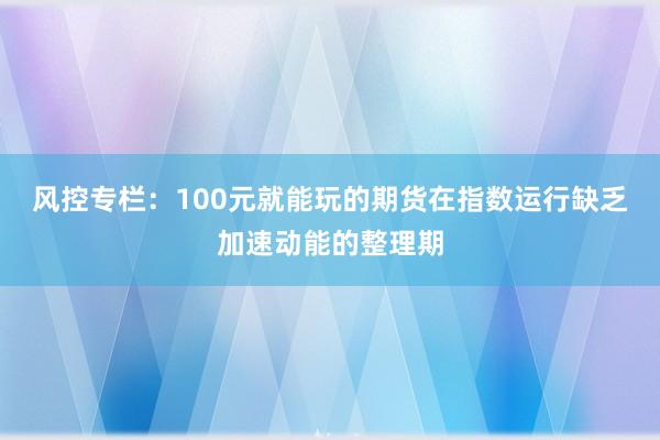 风控专栏：100元就能玩的期货在指数运行缺乏加速动能的整理期