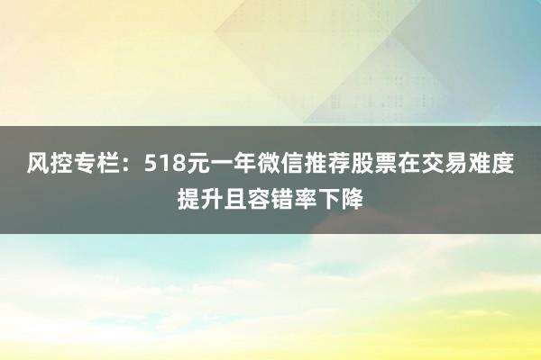 风控专栏：518元一年微信推荐股票在交易难度提升且容错率下降
