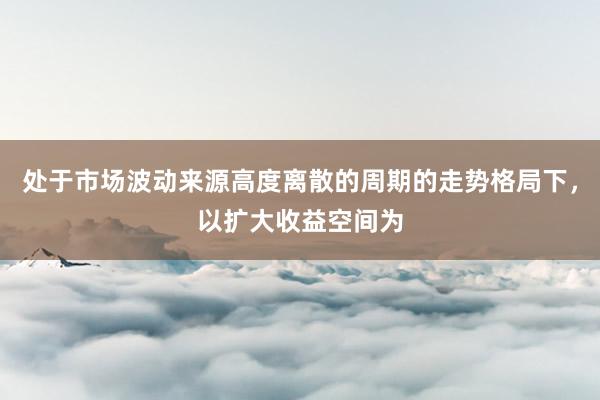 处于市场波动来源高度离散的周期的走势格局下，以扩大收益空间为