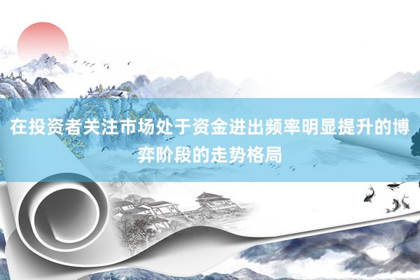 在投资者关注市场处于资金进出频率明显提升的博弈阶段的走势格局
