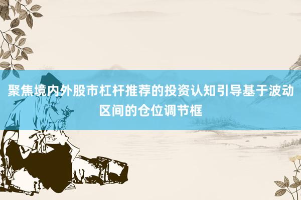 聚焦境内外股市杠杆推荐的投资认知引导基于波动区间的仓位调节框