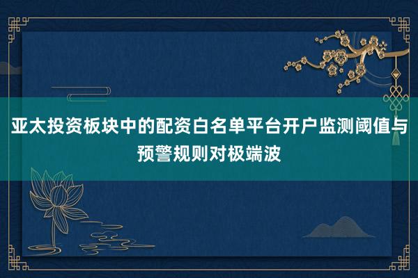 亚太投资板块中的配资白名单平台开户监测阈值与预警规则对极端波