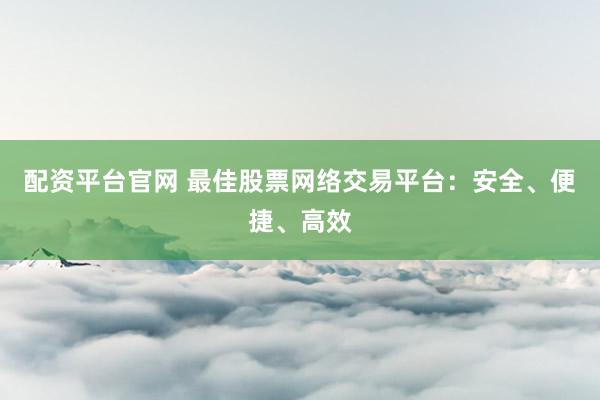 配资平台官网 最佳股票网络交易平台：安全、便捷、高效