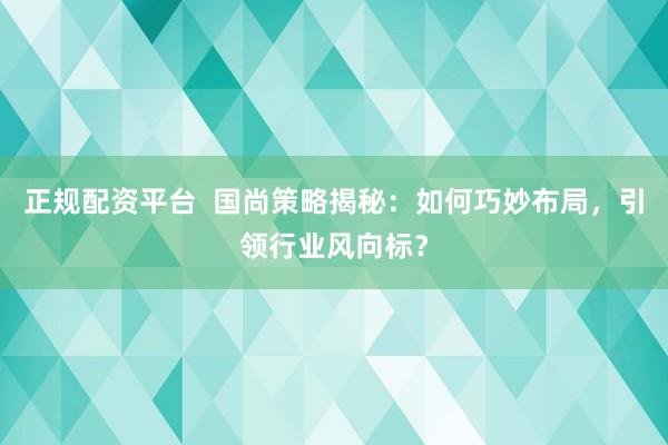 正规配资平台 国尚策略揭秘:如何巧妙布局,引领行业风向标?