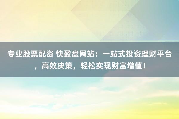 专业股票配资 快盈盘网站:一站式投资理财平台,高效决策,轻松实现财富增值!