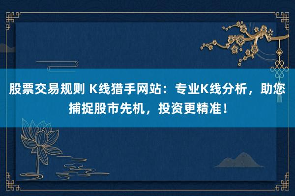 股票交易规则 K线猎手网站：专业K线分析，助您捕捉股市先机，投资更精准！