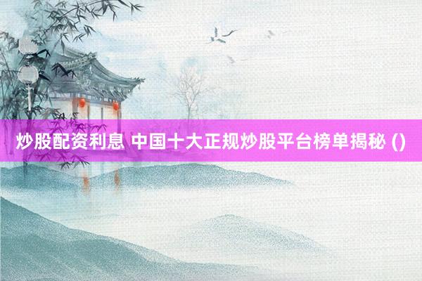 炒股配资利息 中国十大正规炒股平台榜单揭秘 ()