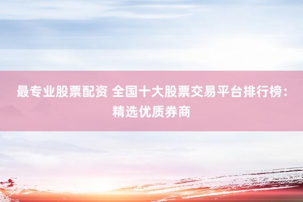 最专业股票配资 全国十大股票交易平台排行榜：精选优质券商