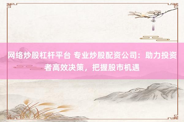 网络炒股杠杆平台 专业炒股配资公司：助力投资者高效决策，把握股市机遇