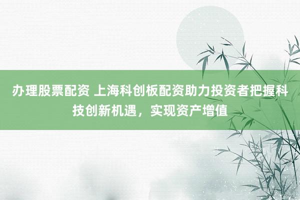 办理股票配资 上海科创板配资助力投资者把握科技创新机遇，实现资产增值