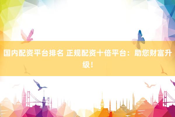 国内配资平台排名 正规配资十倍平台：助您财富升级！