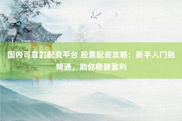 国内可靠的配资平台 股票配资攻略：新手入门到精通，助你稳健盈利