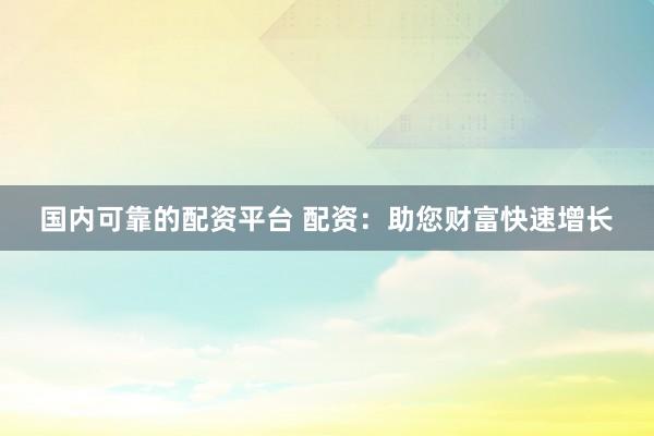 国内可靠的配资平台 配资：助您财富快速增长