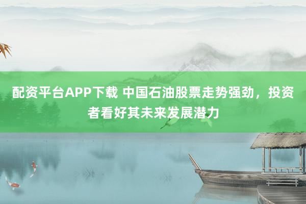 配资平台APP下载 中国石油股票走势强劲，投资者看好其未来发展潜力