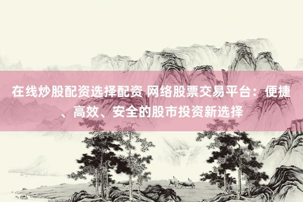 在线炒股配资选择配资 网络股票交易平台：便捷、高效、安全的股市投资新选择
